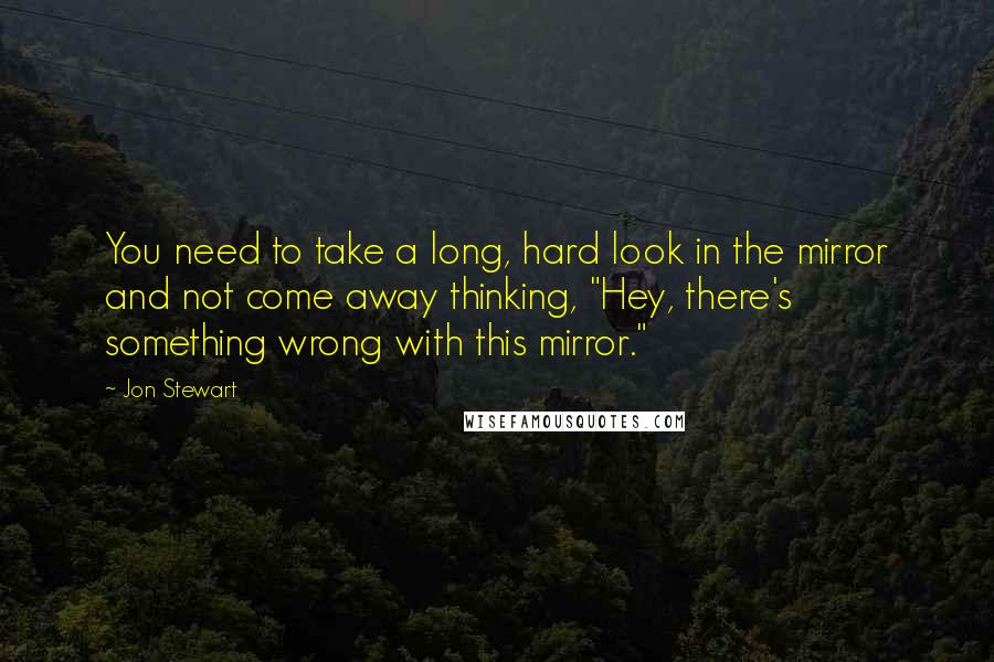 Jon Stewart Quotes: You need to take a long, hard look in the mirror and not come away thinking, "Hey, there's something wrong with this mirror."