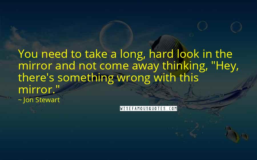 Jon Stewart Quotes: You need to take a long, hard look in the mirror and not come away thinking, "Hey, there's something wrong with this mirror."