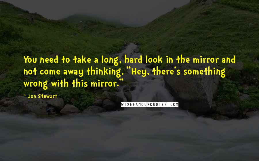 Jon Stewart Quotes: You need to take a long, hard look in the mirror and not come away thinking, "Hey, there's something wrong with this mirror."