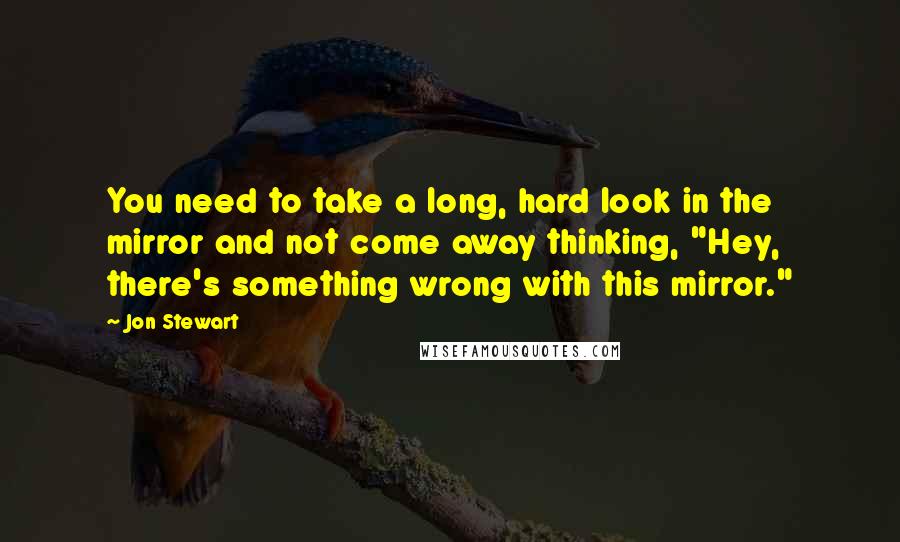 Jon Stewart Quotes: You need to take a long, hard look in the mirror and not come away thinking, "Hey, there's something wrong with this mirror."