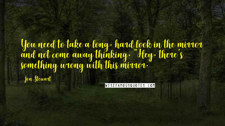 Jon Stewart Quotes: You need to take a long, hard look in the mirror and not come away thinking, "Hey, there's something wrong with this mirror."