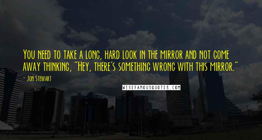Jon Stewart Quotes: You need to take a long, hard look in the mirror and not come away thinking, "Hey, there's something wrong with this mirror."