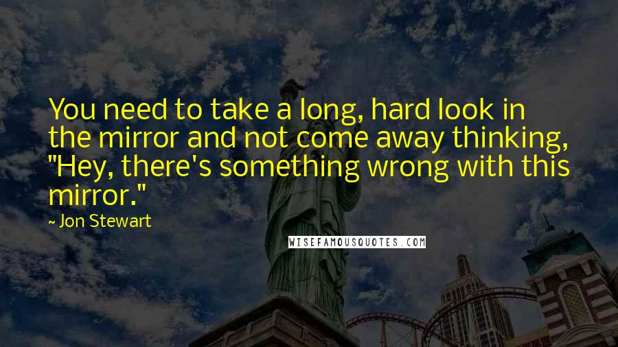 Jon Stewart Quotes: You need to take a long, hard look in the mirror and not come away thinking, "Hey, there's something wrong with this mirror."