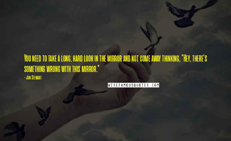 Jon Stewart Quotes: You need to take a long, hard look in the mirror and not come away thinking, "Hey, there's something wrong with this mirror."