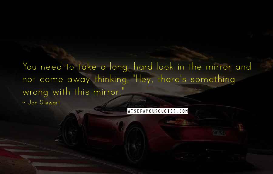 Jon Stewart Quotes: You need to take a long, hard look in the mirror and not come away thinking, "Hey, there's something wrong with this mirror."