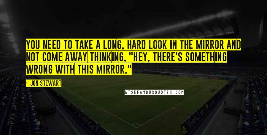 Jon Stewart Quotes: You need to take a long, hard look in the mirror and not come away thinking, "Hey, there's something wrong with this mirror."