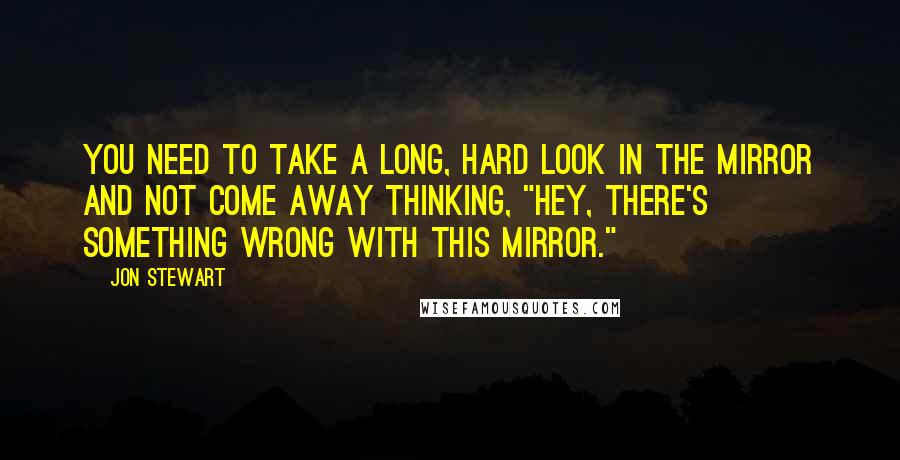 Jon Stewart Quotes: You need to take a long, hard look in the mirror and not come away thinking, "Hey, there's something wrong with this mirror."