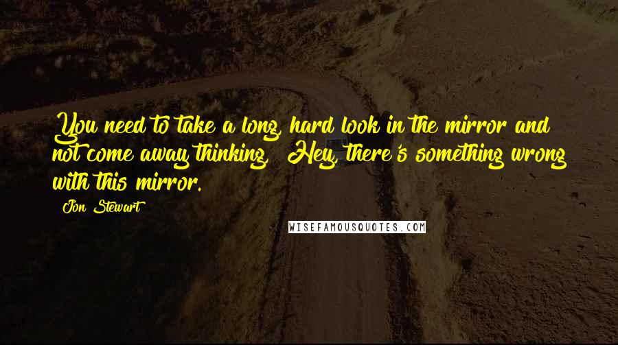 Jon Stewart Quotes: You need to take a long, hard look in the mirror and not come away thinking, "Hey, there's something wrong with this mirror."