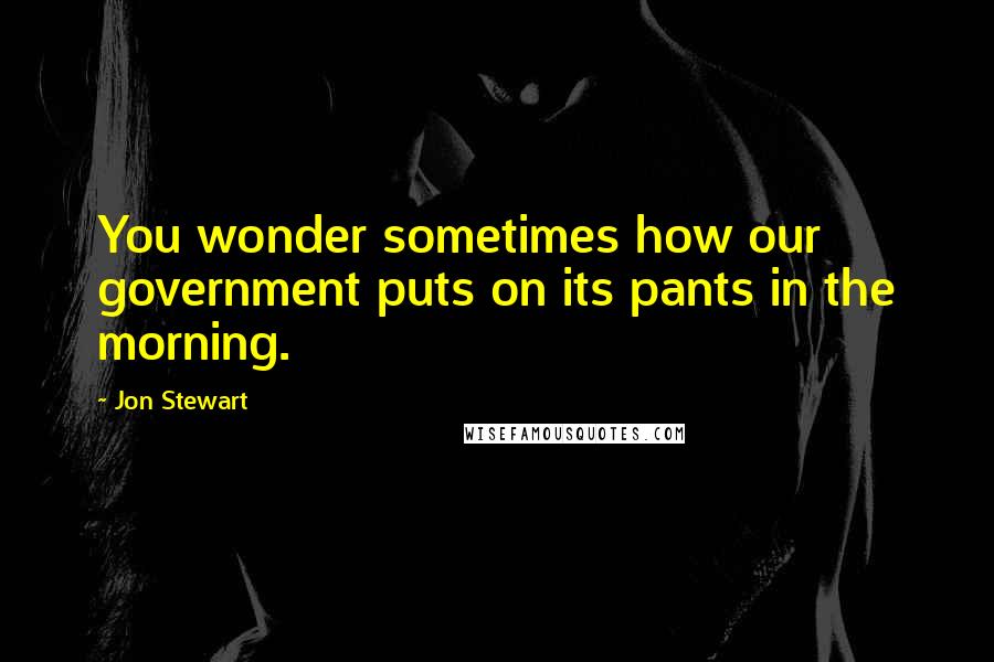 Jon Stewart Quotes: You wonder sometimes how our government puts on its pants in the morning.