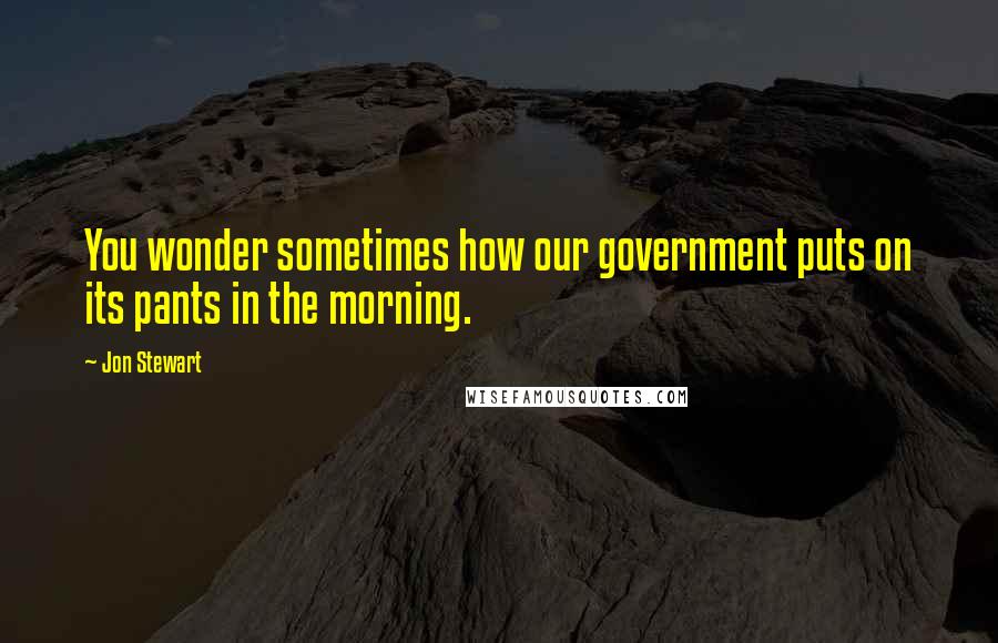 Jon Stewart Quotes: You wonder sometimes how our government puts on its pants in the morning.