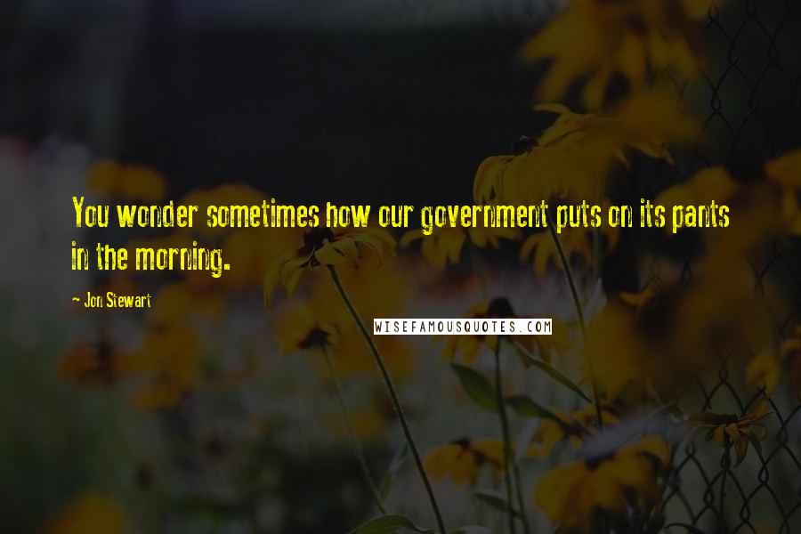 Jon Stewart Quotes: You wonder sometimes how our government puts on its pants in the morning.