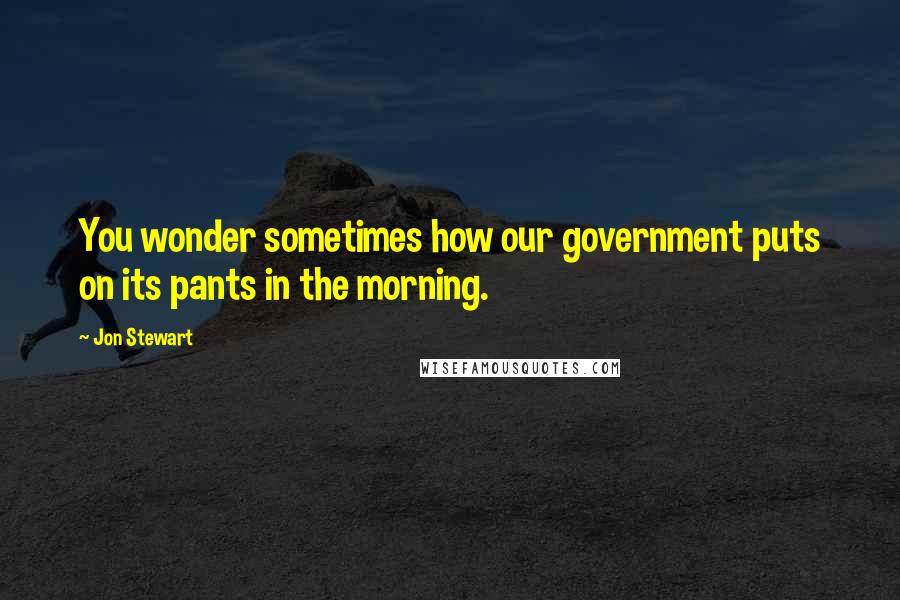 Jon Stewart Quotes: You wonder sometimes how our government puts on its pants in the morning.