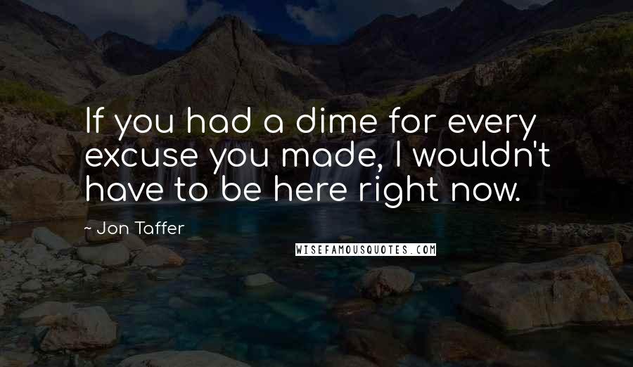 Jon Taffer Quotes: If you had a dime for every excuse you made, I wouldn't have to be here right now.