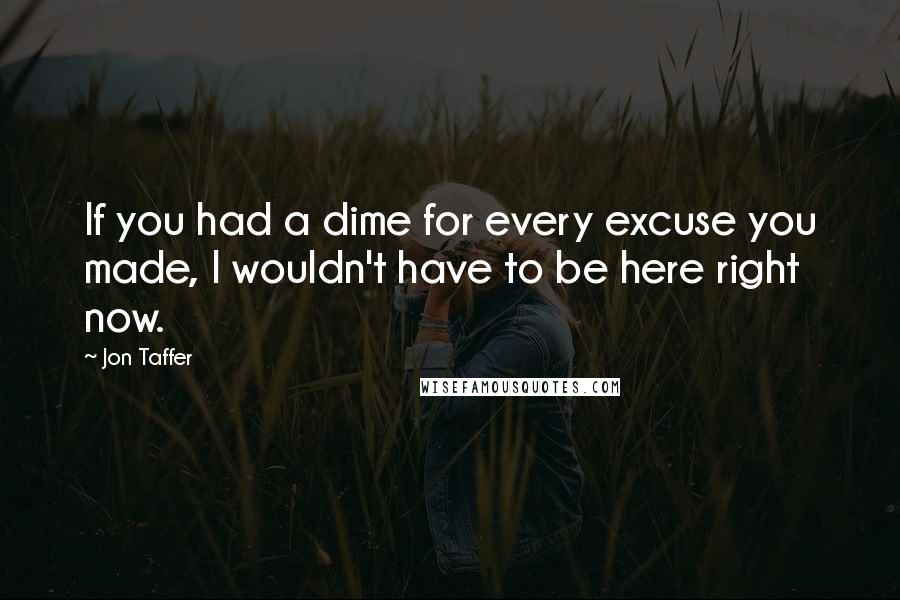 Jon Taffer Quotes: If you had a dime for every excuse you made, I wouldn't have to be here right now.