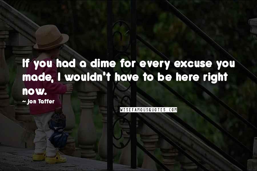 Jon Taffer Quotes: If you had a dime for every excuse you made, I wouldn't have to be here right now.