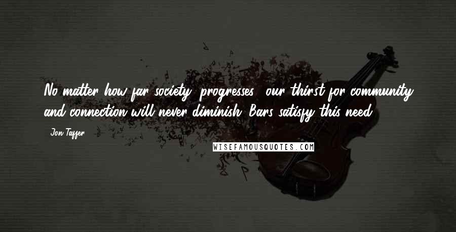 Jon Taffer Quotes: No matter how far society "progresses," our thirst for community and connection will never diminish. Bars satisfy this need.