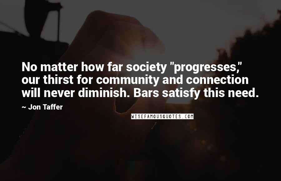 Jon Taffer Quotes: No matter how far society "progresses," our thirst for community and connection will never diminish. Bars satisfy this need.