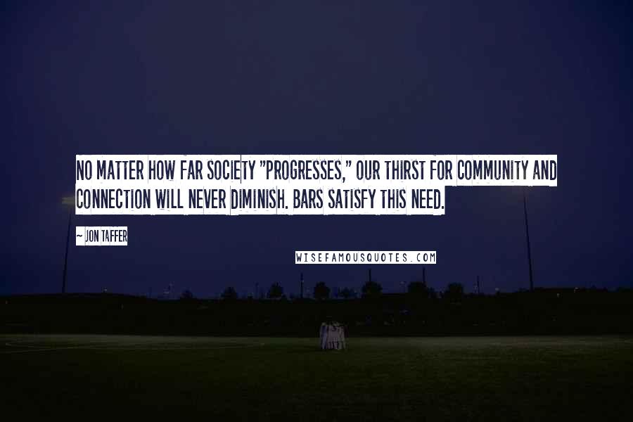 Jon Taffer Quotes: No matter how far society "progresses," our thirst for community and connection will never diminish. Bars satisfy this need.