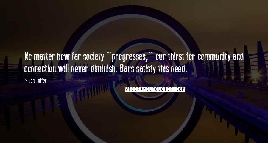 Jon Taffer Quotes: No matter how far society "progresses," our thirst for community and connection will never diminish. Bars satisfy this need.