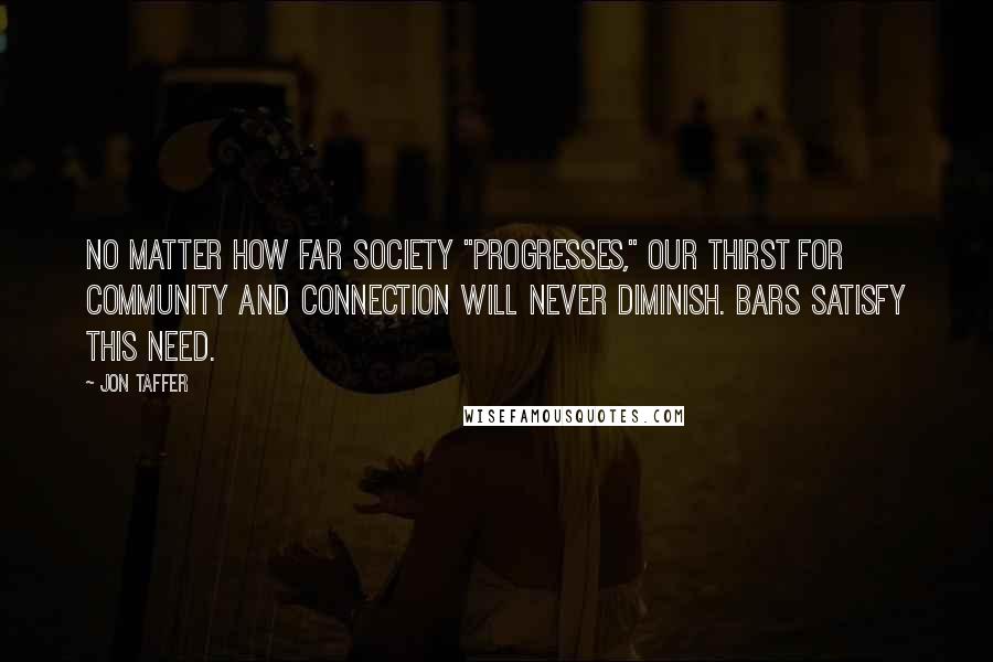 Jon Taffer Quotes: No matter how far society "progresses," our thirst for community and connection will never diminish. Bars satisfy this need.