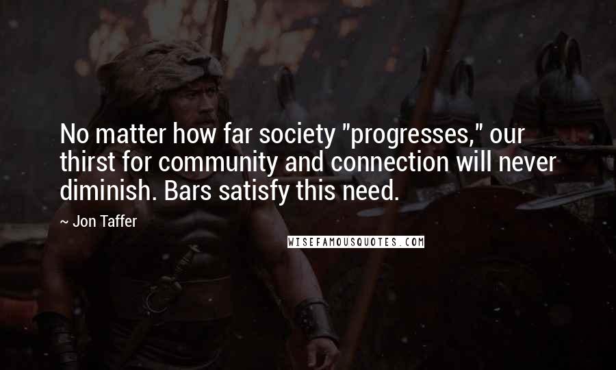 Jon Taffer Quotes: No matter how far society "progresses," our thirst for community and connection will never diminish. Bars satisfy this need.