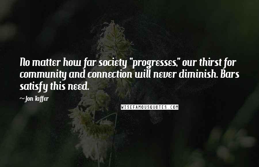 Jon Taffer Quotes: No matter how far society "progresses," our thirst for community and connection will never diminish. Bars satisfy this need.