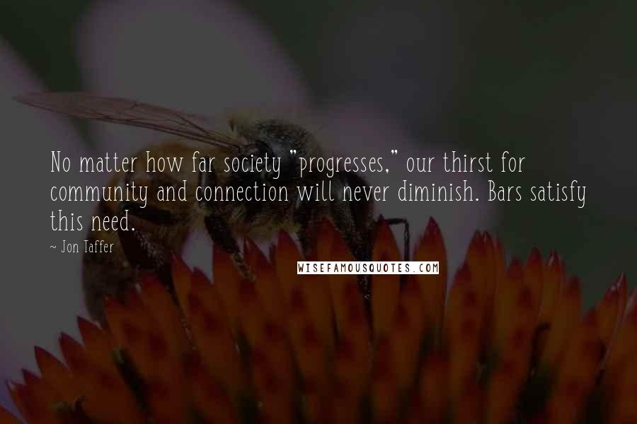 Jon Taffer Quotes: No matter how far society "progresses," our thirst for community and connection will never diminish. Bars satisfy this need.