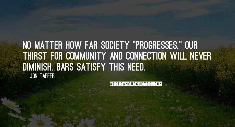 Jon Taffer Quotes: No matter how far society "progresses," our thirst for community and connection will never diminish. Bars satisfy this need.