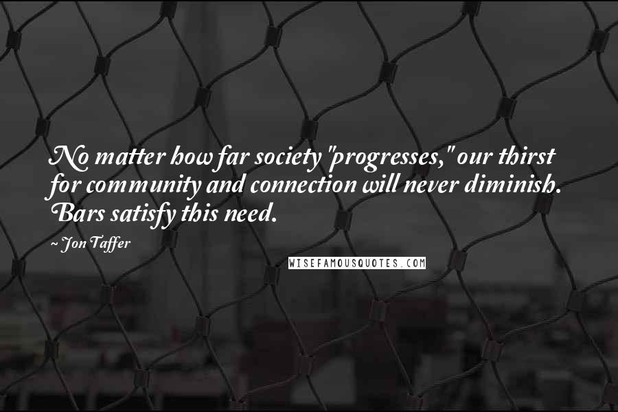 Jon Taffer Quotes: No matter how far society "progresses," our thirst for community and connection will never diminish. Bars satisfy this need.