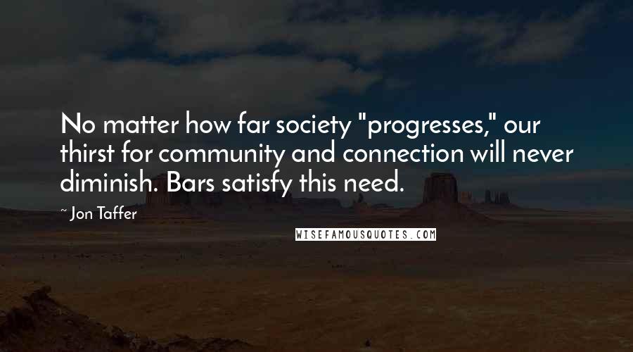 Jon Taffer Quotes: No matter how far society "progresses," our thirst for community and connection will never diminish. Bars satisfy this need.