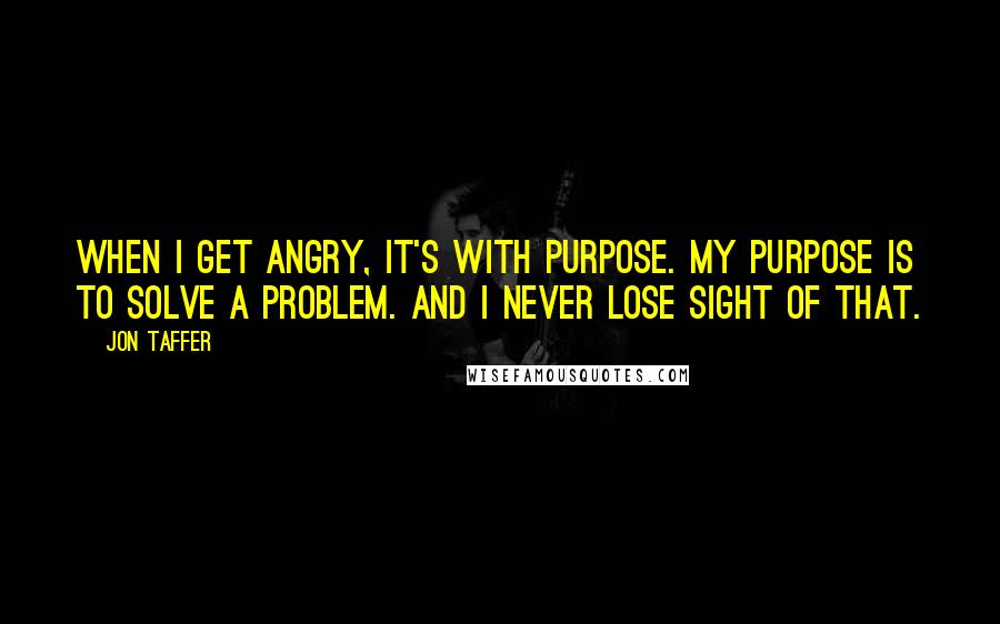 Jon Taffer Quotes: When I get angry, it's with purpose. My purpose is to solve a problem. And I never lose sight of that.