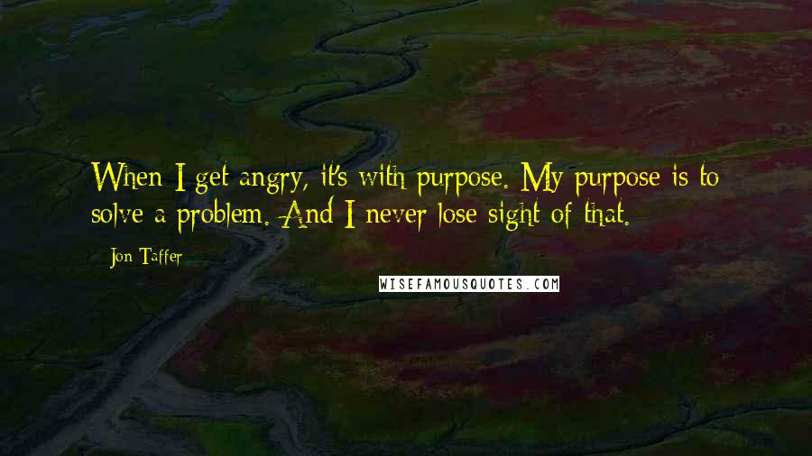 Jon Taffer Quotes: When I get angry, it's with purpose. My purpose is to solve a problem. And I never lose sight of that.