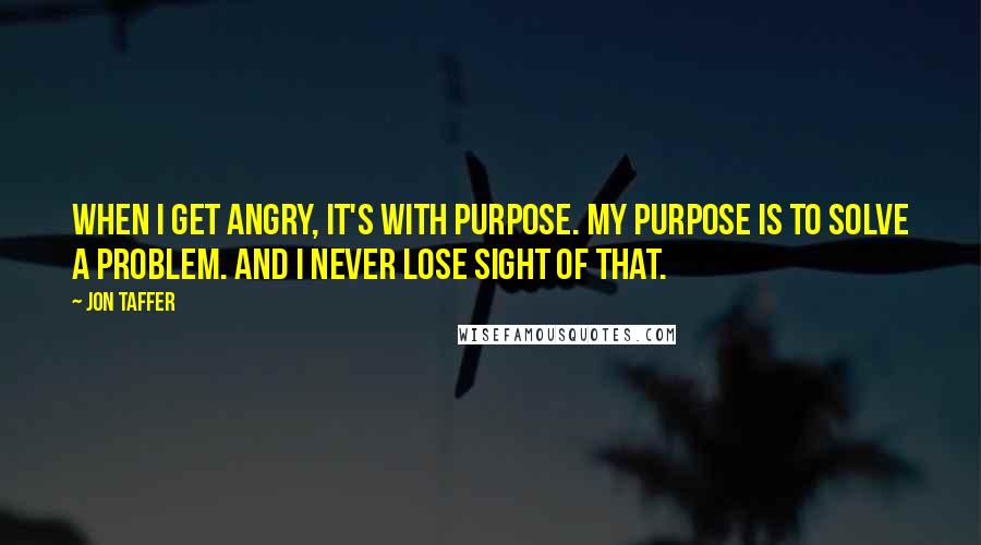Jon Taffer Quotes: When I get angry, it's with purpose. My purpose is to solve a problem. And I never lose sight of that.
