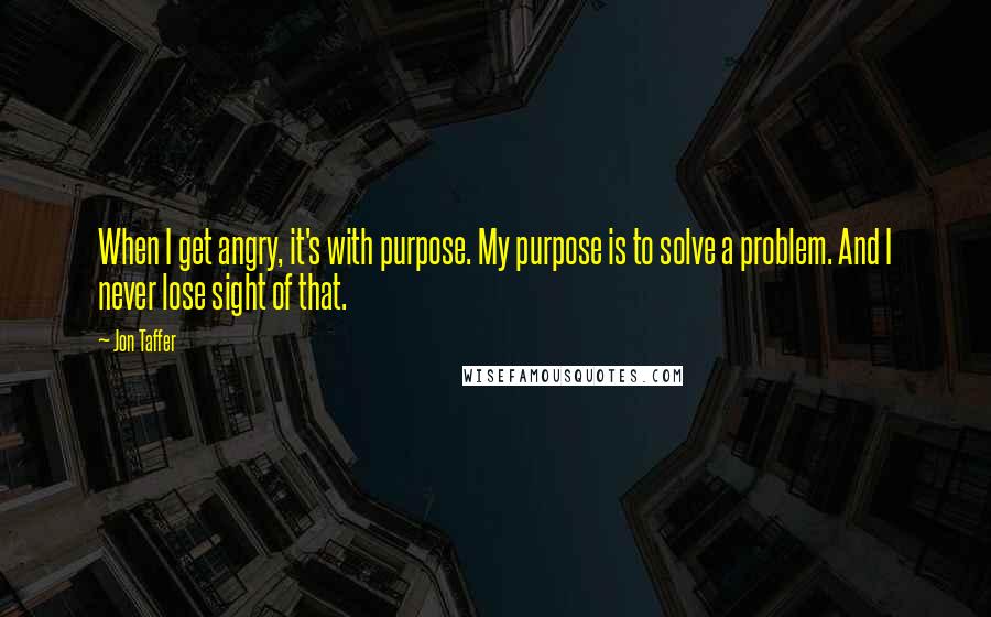 Jon Taffer Quotes: When I get angry, it's with purpose. My purpose is to solve a problem. And I never lose sight of that.