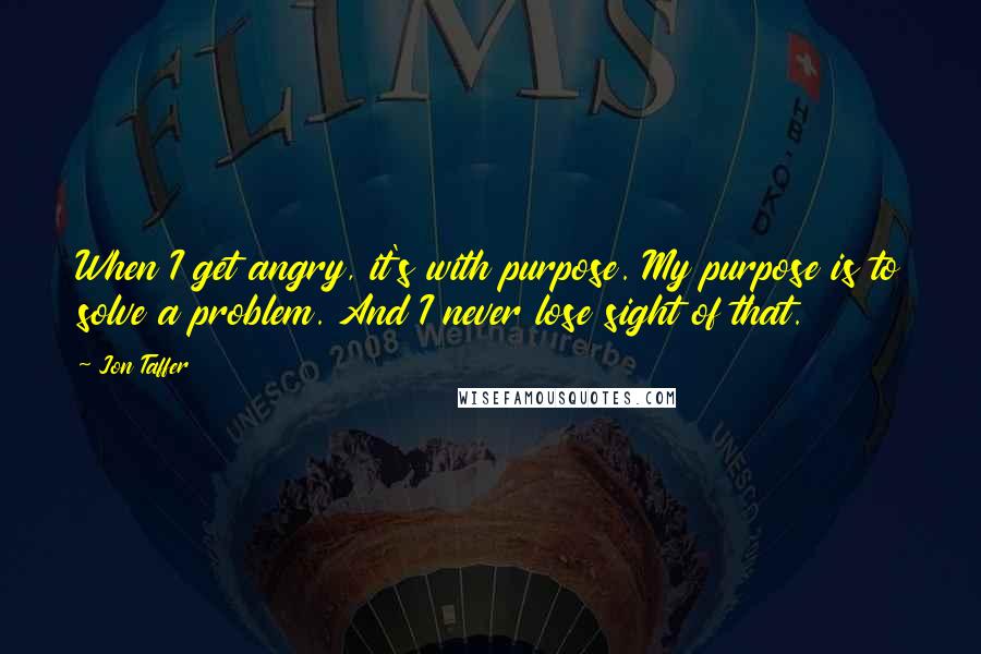 Jon Taffer Quotes: When I get angry, it's with purpose. My purpose is to solve a problem. And I never lose sight of that.