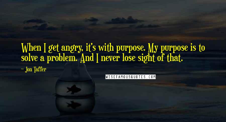 Jon Taffer Quotes: When I get angry, it's with purpose. My purpose is to solve a problem. And I never lose sight of that.