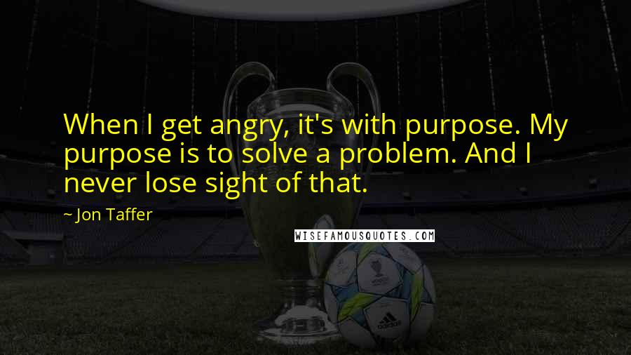 Jon Taffer Quotes: When I get angry, it's with purpose. My purpose is to solve a problem. And I never lose sight of that.