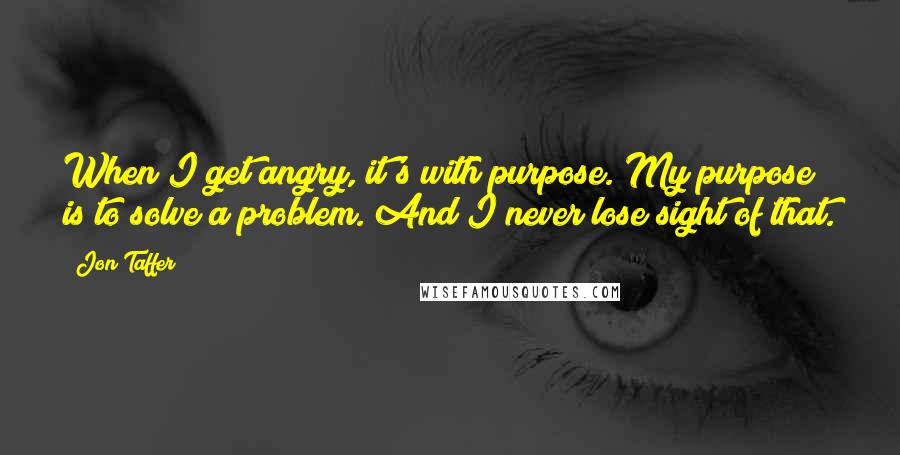 Jon Taffer Quotes: When I get angry, it's with purpose. My purpose is to solve a problem. And I never lose sight of that.