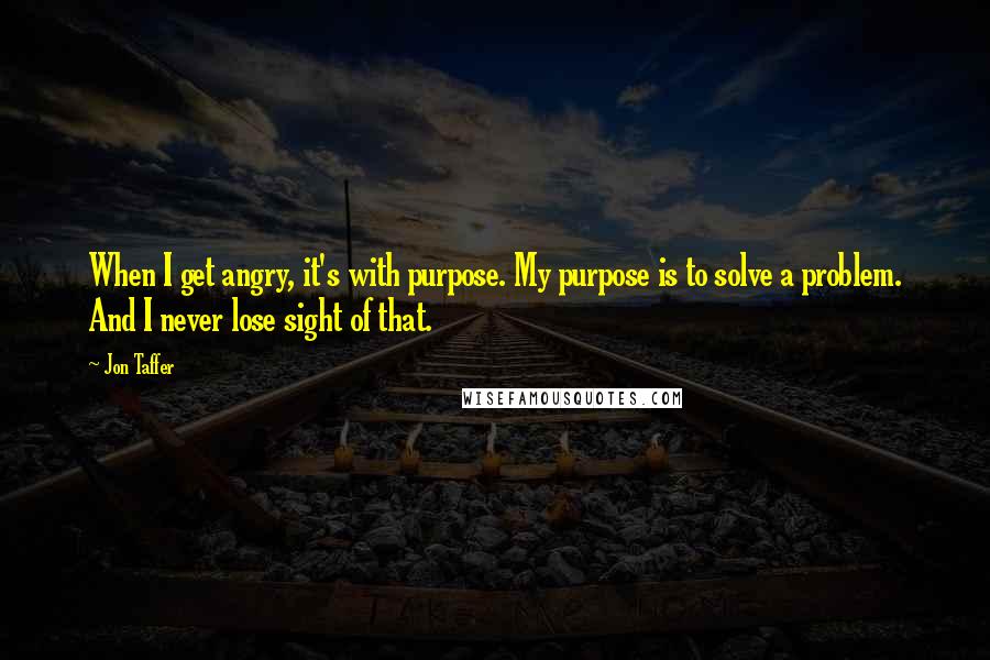 Jon Taffer Quotes: When I get angry, it's with purpose. My purpose is to solve a problem. And I never lose sight of that.