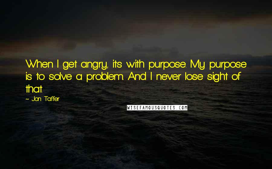 Jon Taffer Quotes: When I get angry, it's with purpose. My purpose is to solve a problem. And I never lose sight of that.