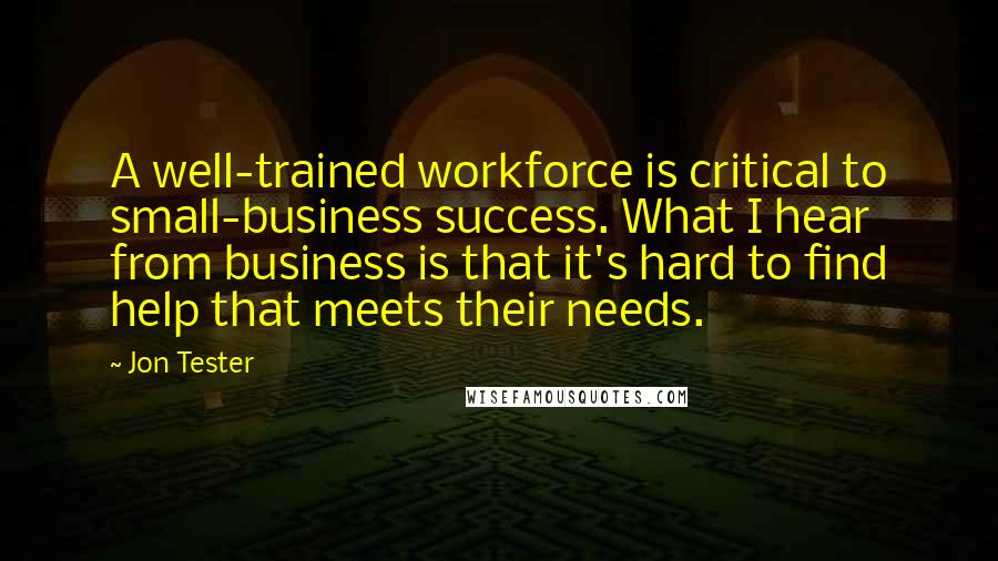 Jon Tester Quotes: A well-trained workforce is critical to small-business success. What I hear from business is that it's hard to find help that meets their needs.