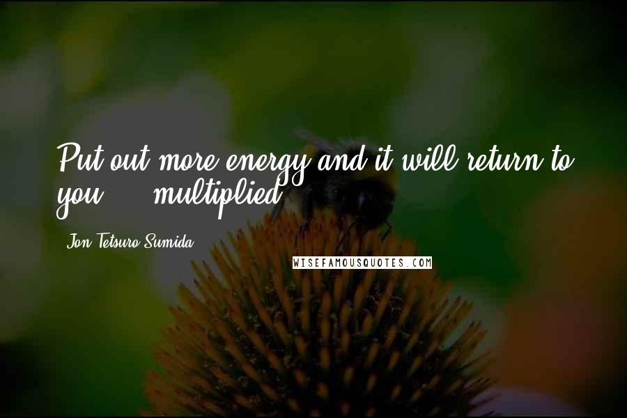 Jon Tetsuro Sumida Quotes: Put out more energy and it will return to you ... multiplied.