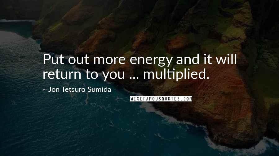 Jon Tetsuro Sumida Quotes: Put out more energy and it will return to you ... multiplied.