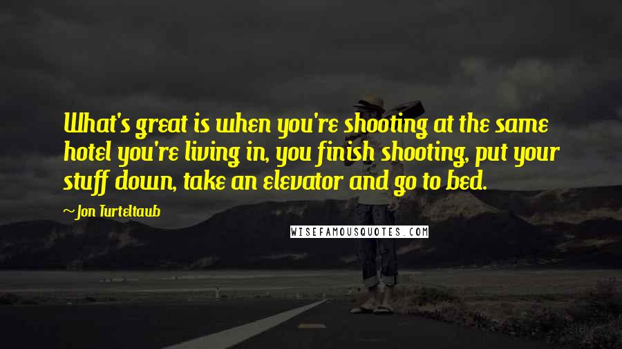 Jon Turteltaub Quotes: What's great is when you're shooting at the same hotel you're living in, you finish shooting, put your stuff down, take an elevator and go to bed.