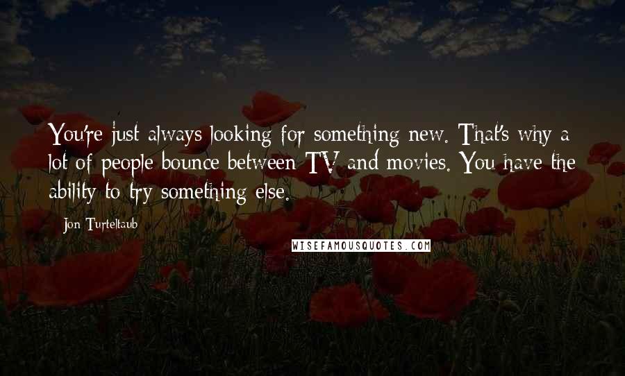 Jon Turteltaub Quotes: You're just always looking for something new. That's why a lot of people bounce between TV and movies. You have the ability to try something else.