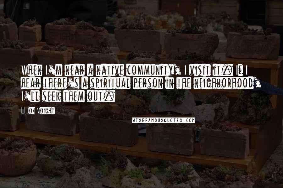 Jon Voight Quotes: When I'm near a native community, I visit it. If I hear there's a spiritual person in the neighborhood, I'll seek them out.