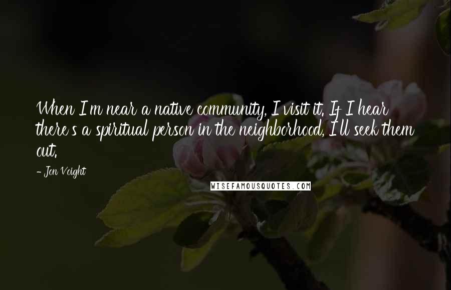 Jon Voight Quotes: When I'm near a native community, I visit it. If I hear there's a spiritual person in the neighborhood, I'll seek them out.