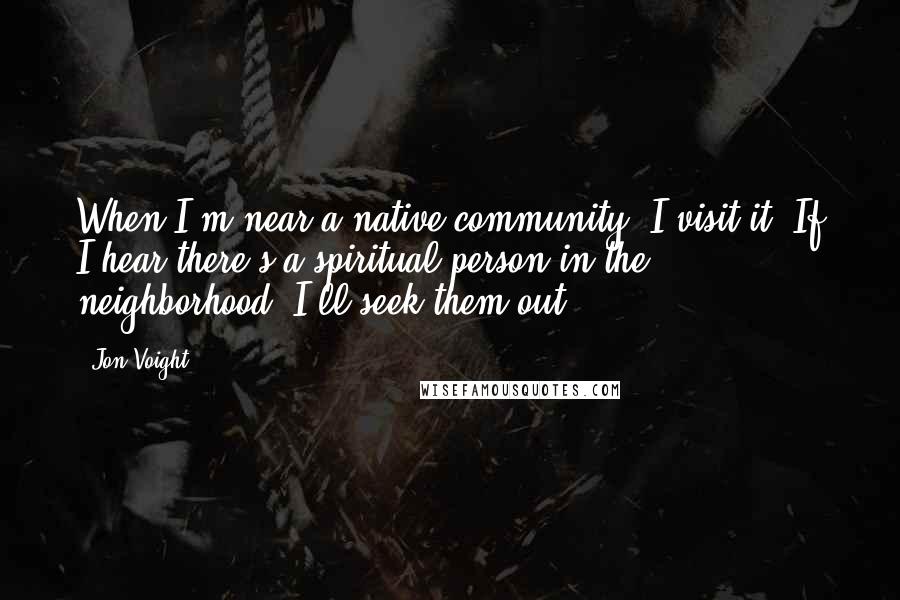 Jon Voight Quotes: When I'm near a native community, I visit it. If I hear there's a spiritual person in the neighborhood, I'll seek them out.