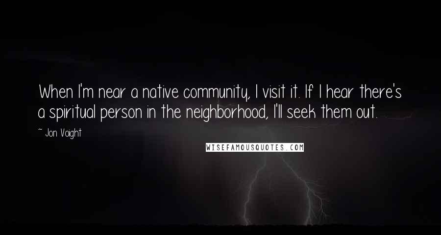 Jon Voight Quotes: When I'm near a native community, I visit it. If I hear there's a spiritual person in the neighborhood, I'll seek them out.