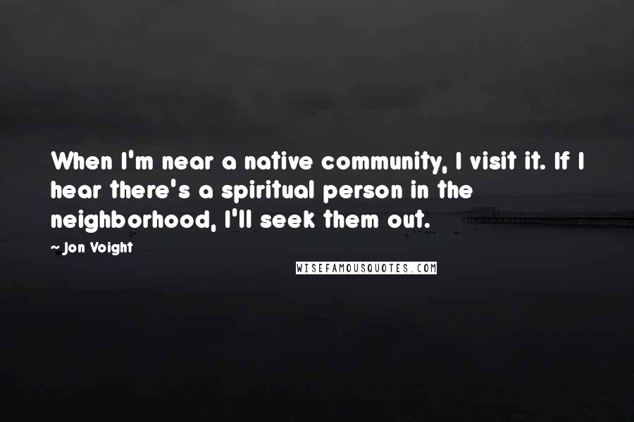 Jon Voight Quotes: When I'm near a native community, I visit it. If I hear there's a spiritual person in the neighborhood, I'll seek them out.